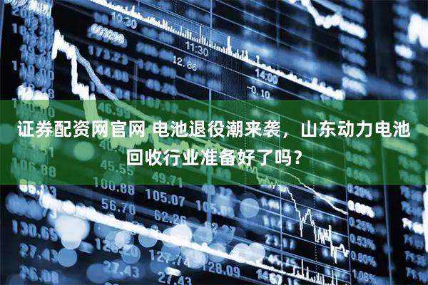 证券配资网官网 电池退役潮来袭，山东动力电池回收行业准备好了吗？