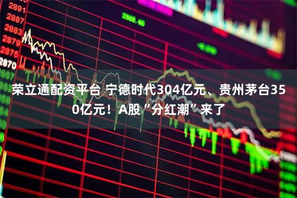 荣立通配资平台 宁德时代304亿元、贵州茅台350亿元！A股“分红潮”来了