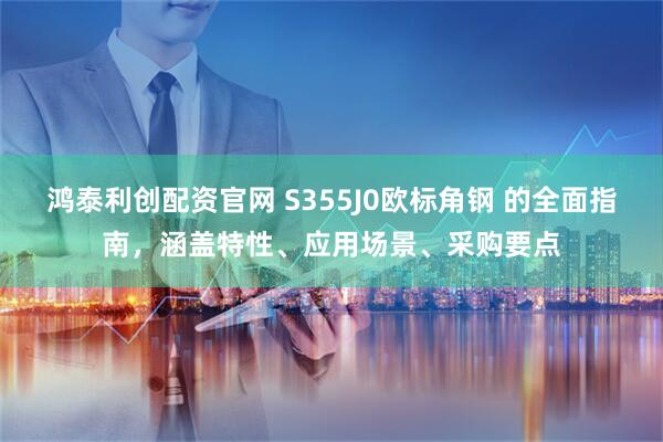 鸿泰利创配资官网 S355J0欧标角钢 的全面指南，涵盖特性、应用场景、采购要点