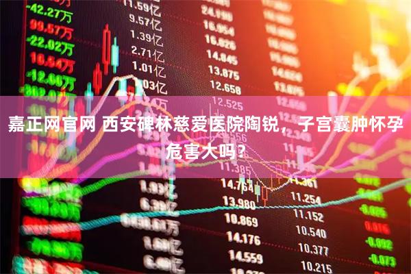 嘉正网官网 西安碑林慈爱医院陶锐，子宫囊肿怀孕危害大吗？