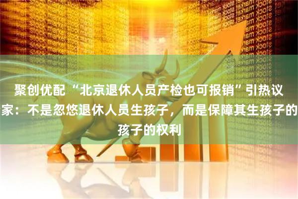 聚创优配 “北京退休人员产检也可报销”引热议，专家：不是忽悠退休人员生孩子，而是保障其生孩子的权利