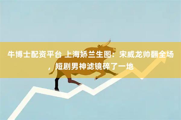 牛博士配资平台 上海娇兰生图：宋威龙帅翻全场，短剧男神滤镜碎了一地