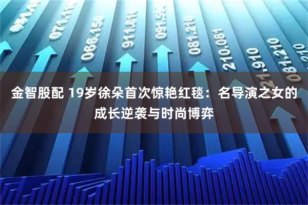 金智股配 19岁徐朵首次惊艳红毯：名导演之女的成长逆袭与时尚博弈