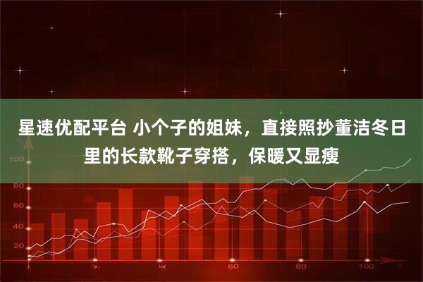 星速优配平台 小个子的姐妹，直接照抄董洁冬日里的长款靴子穿搭，保暖又显瘦