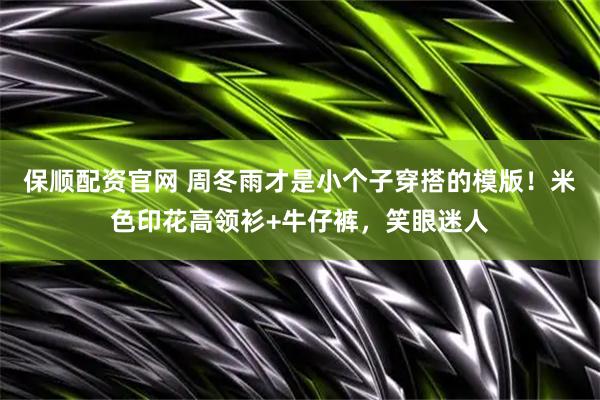 保顺配资官网 周冬雨才是小个子穿搭的模版！米色印花高领衫+牛仔裤，笑眼迷人