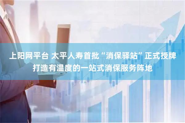 上阳网平台 太平人寿首批“消保驿站”正式授牌打造有温度的一站式消保服务阵地