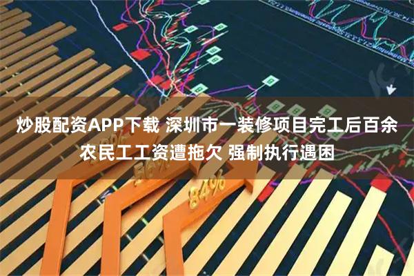 炒股配资APP下载 深圳市一装修项目完工后百余农民工工资遭拖欠 强制执行遇困