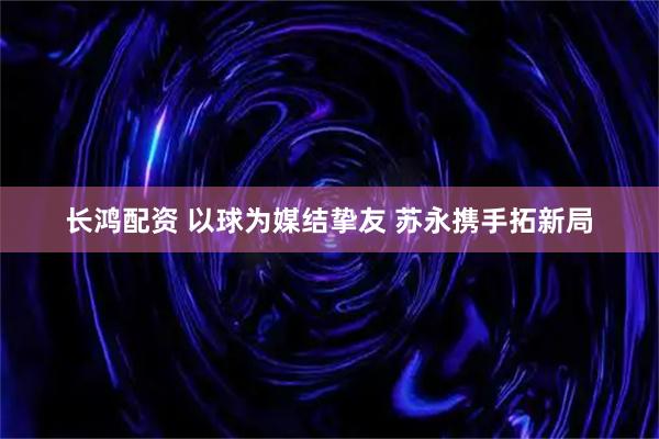 长鸿配资 以球为媒结挚友 苏永携手拓新局