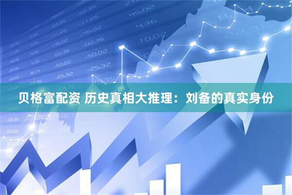 贝格富配资 历史真相大推理：刘备的真实身份