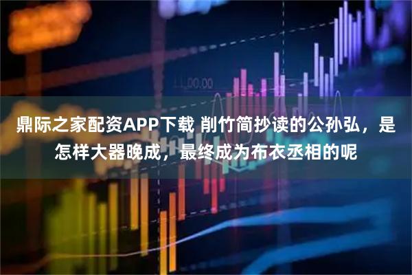 鼎际之家配资APP下载 削竹简抄读的公孙弘，是怎样大器晚成，最终成为布衣丞相的呢
