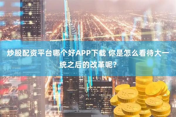 炒股配资平台哪个好APP下载 你是怎么看待大一统之后的改革呢？