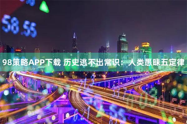 98策略APP下载 历史逃不出常识：人类愚昧五定律