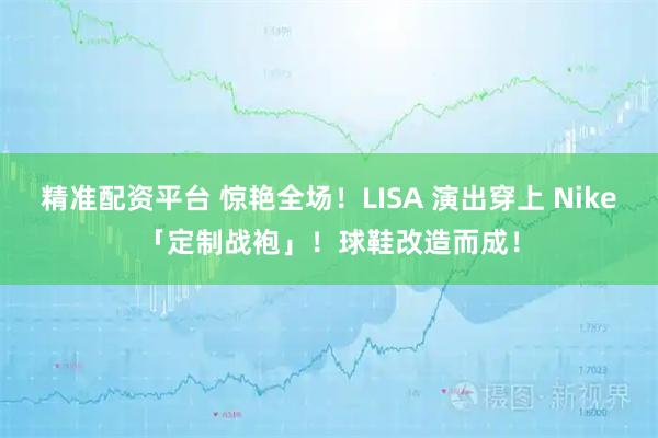 精准配资平台 惊艳全场！LISA 演出穿上 Nike「定制战袍」！球鞋改造而成！