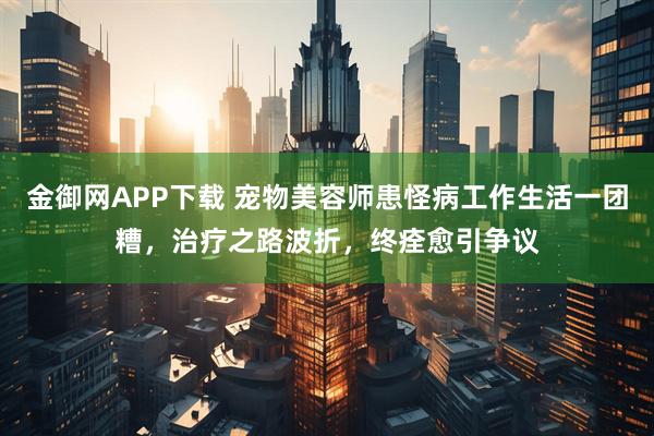 金御网APP下载 宠物美容师患怪病工作生活一团糟，治疗之路波折，终痊愈引争议