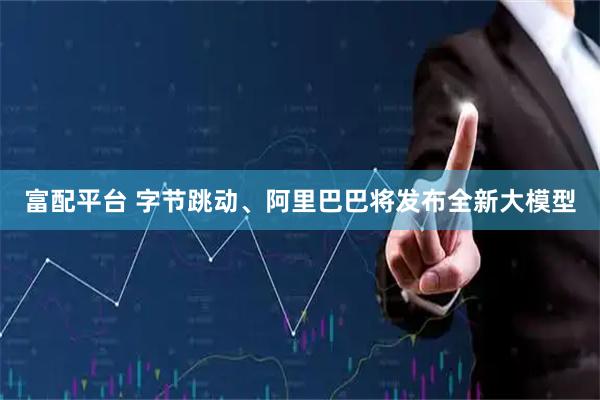 富配平台 字节跳动、阿里巴巴将发布全新大模型