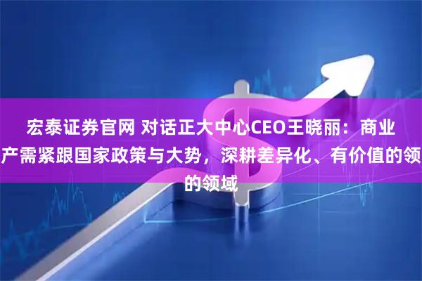 宏泰证券官网 对话正大中心CEO王晓丽：商业地产需紧跟国家政策与大势，深耕差异化、有价值的领域