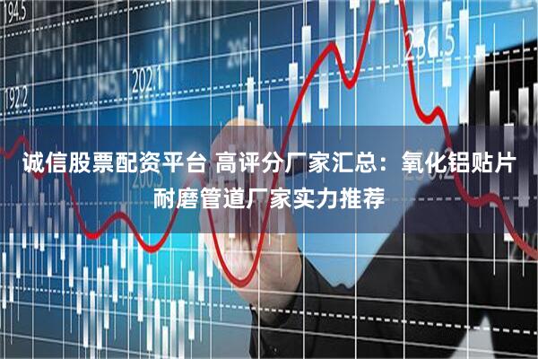 诚信股票配资平台 高评分厂家汇总：氧化铝贴片耐磨管道厂家实力推荐