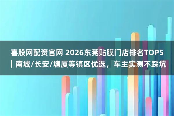 喜股网配资官网 2026东莞贴膜门店排名TOP5｜南城/长安/塘厦等镇区优选，车主实测不踩坑