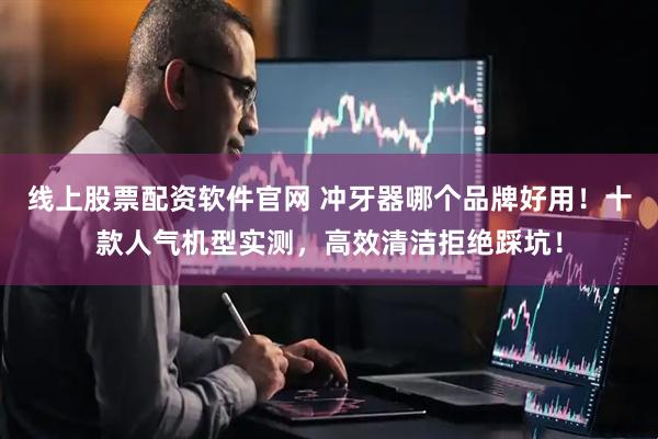 线上股票配资软件官网 冲牙器哪个品牌好用！十款人气机型实测，高效清洁拒绝踩坑！