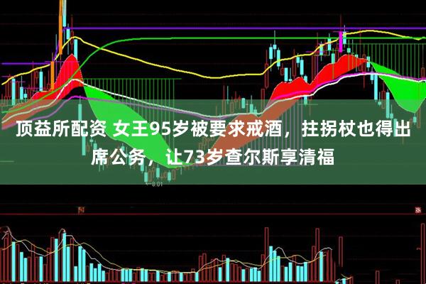 顶益所配资 女王95岁被要求戒酒，拄拐杖也得出席公务，让73岁查尔斯享清福