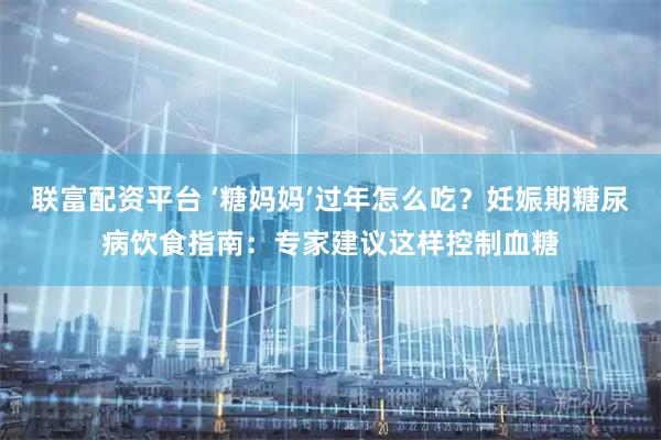 联富配资平台 ‘糖妈妈’过年怎么吃？妊娠期糖尿病饮食指南：专家建议这样控制血糖