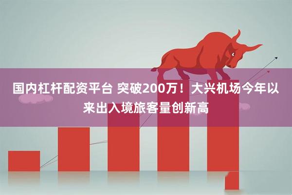 国内杠杆配资平台 突破200万！大兴机场今年以来出入境旅客量创新高