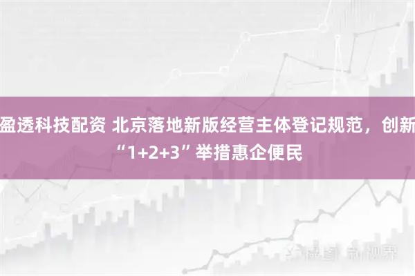 盈透科技配资 北京落地新版经营主体登记规范，创新“1+2+3”举措惠企便民