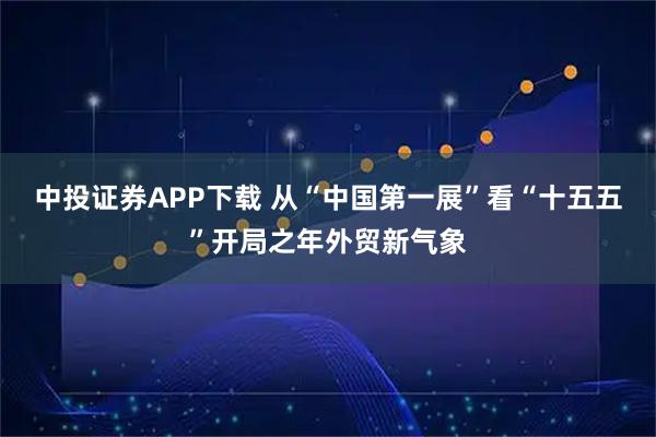 中投证券APP下载 从“中国第一展”看“十五五”开局之年外贸新气象