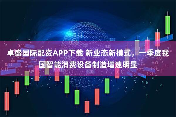 卓盛国际配资APP下载 新业态新模式，一季度我国智能消费设备制造增速明显