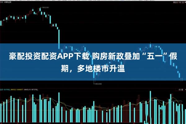 豪配投资配资APP下载 购房新政叠加“五一”假期，多地楼市升温
