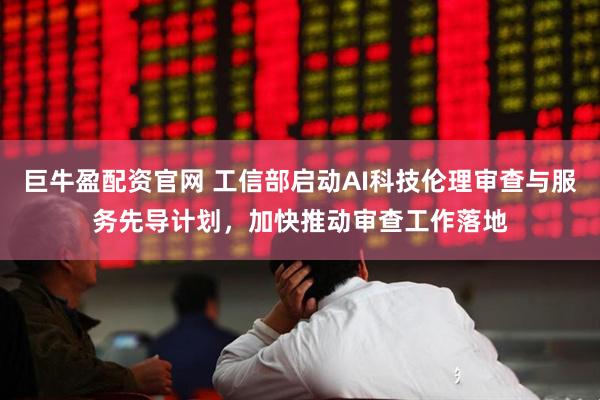 巨牛盈配资官网 工信部启动AI科技伦理审查与服务先导计划，加快推动审查工作落地