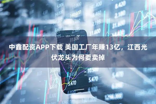中鑫配资APP下载 美国工厂年赚13亿，江西光伏龙头为何要卖掉