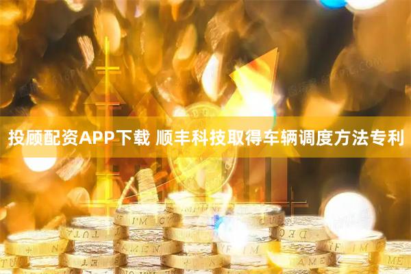 投顾配资APP下载 顺丰科技取得车辆调度方法专利