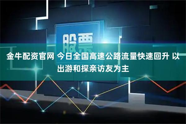 金牛配资官网 今日全国高速公路流量快速回升 以出游和探亲访友为主