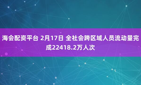 海会配资平台 2月17日 全社会跨区域人员流动量完成22418.2万人次